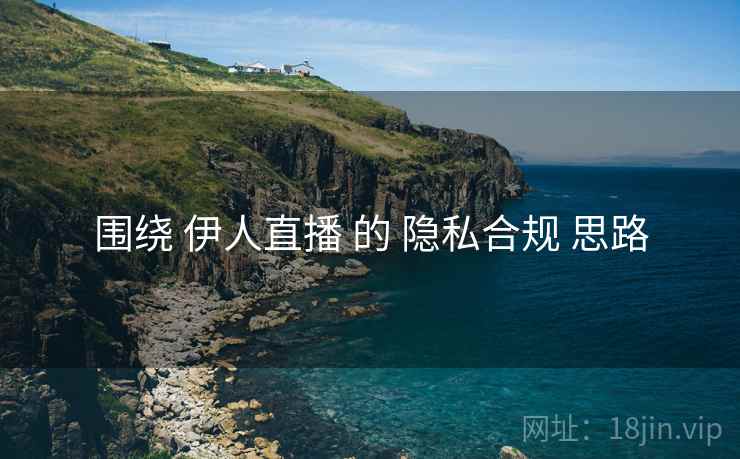 围绕 伊人直播 的 隐私合规 思路