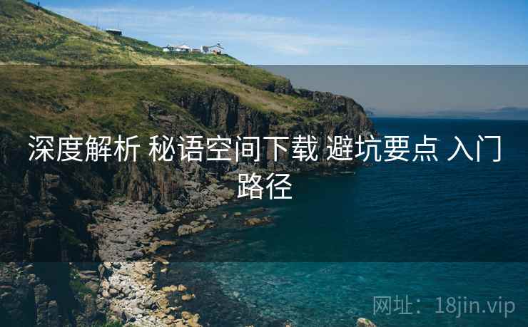 深度解析 秘语空间下载 避坑要点 入门路径
