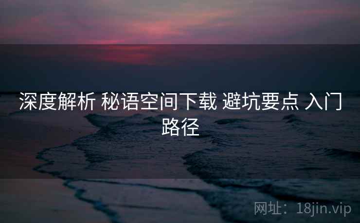 深度解析 秘语空间下载 避坑要点 入门路径