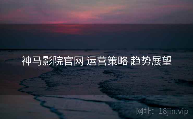 神马影院官网 运营策略 趋势展望